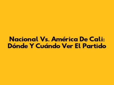 Nacional Vs. América De Cali: Dónde Y Cuándo Ver El Partido