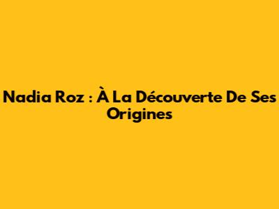 Nadia Roz : À La Découverte De Ses Origines