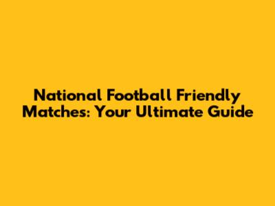 National Football Friendly Matches: Your Ultimate Guide