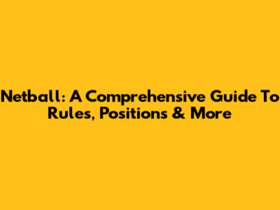 Netball: A Comprehensive Guide To Rules, Positions & More