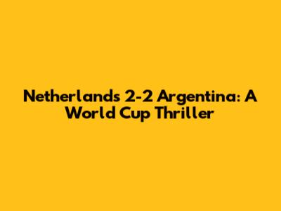 Netherlands 2-2 Argentina: A World Cup Thriller