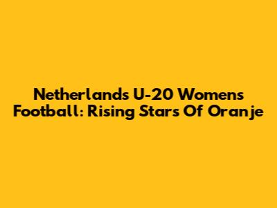 Netherlands U-20 Women's Football: Rising Stars Of Oranje