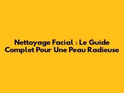 Nettoyage Facial : Le Guide Complet Pour Une Peau Radieuse