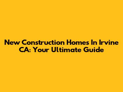 New Construction Homes In Irvine CA: Your Ultimate Guide