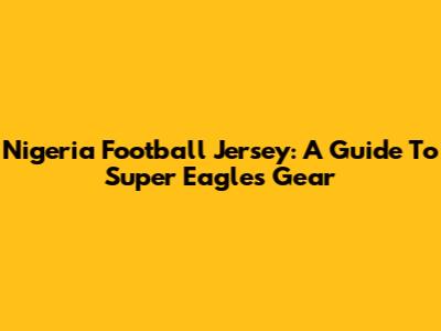 Nigeria Football Jersey: A Guide To Super Eagles Gear