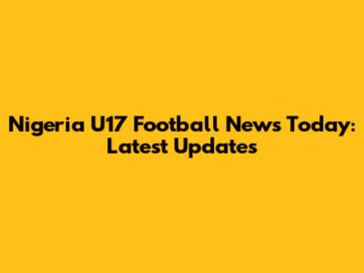 Nigeria U17 Football News Today: Latest Updates