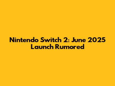 Nintendo Switch 2: June 2025 Launch Rumored