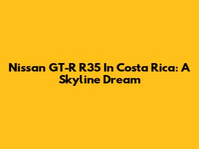 Nissan GT-R R35 In Costa Rica: A Skyline Dream