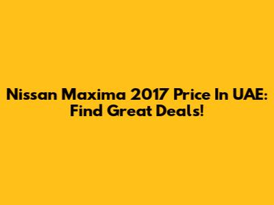 Nissan Maxima 2017 Price In UAE: Find Great Deals!