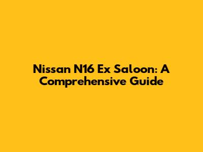 Nissan N16 Ex Saloon: A Comprehensive Guide