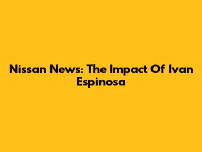 Nissan News: The Impact Of Ivan Espinosa