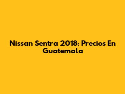 Nissan Sentra 2018: Precios En Guatemala