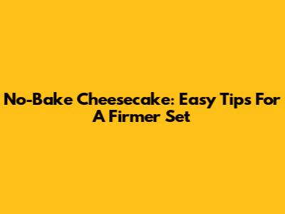 No-Bake Cheesecake: Easy Tips For A Firmer Set