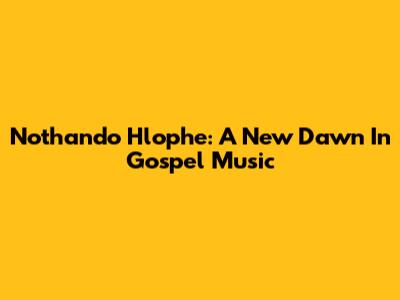 Nothando Hlophe: A New Dawn In Gospel Music