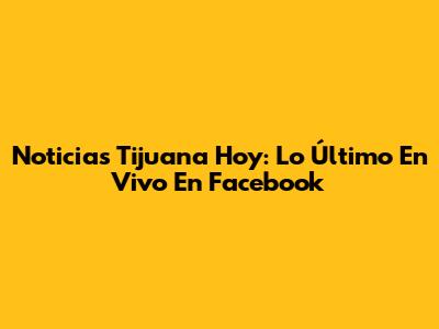Noticias Tijuana Hoy: Lo Último En Vivo En Facebook