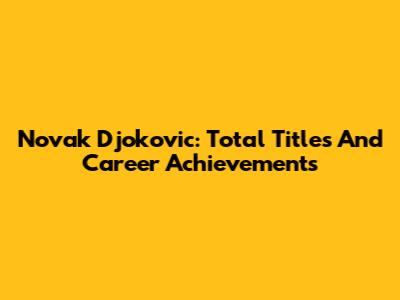 Novak Djokovic: Total Titles And Career Achievements