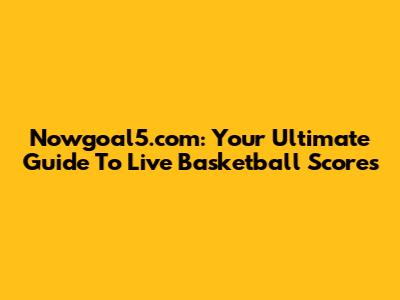 Nowgoal5.com: Your Ultimate Guide To Live Basketball Scores