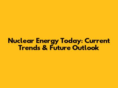 Nuclear Energy Today: Current Trends & Future Outlook