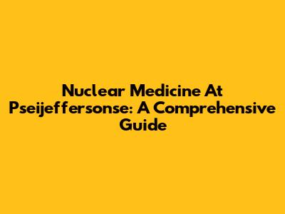 Nuclear Medicine At Pseijeffersonse: A Comprehensive Guide