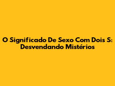O Significado De Sexo Com Dois 'S': Desvendando Mistérios