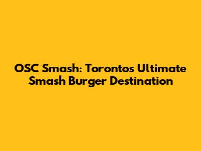 OSC Smash: Toronto's Ultimate Smash Burger Destination
