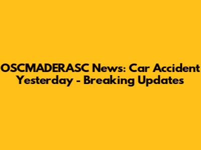 OSCMADERASC News: Car Accident Yesterday - Breaking Updates