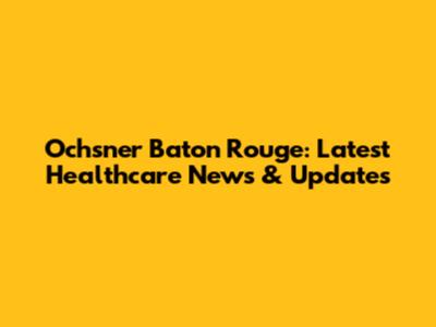 Ochsner Baton Rouge: Latest Healthcare News & Updates