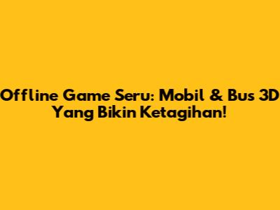 Offline Game Seru: Mobil & Bus 3D Yang Bikin Ketagihan!