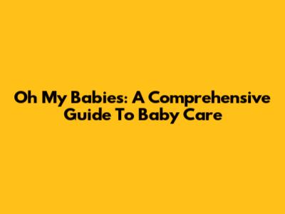 Oh My Babies: A Comprehensive Guide To Baby Care