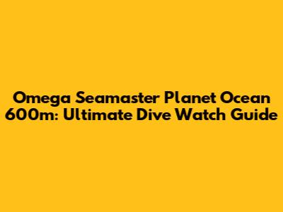 Omega Seamaster Planet Ocean 600m: Ultimate Dive Watch Guide
