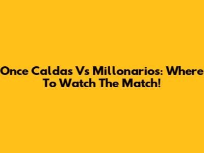 Once Caldas Vs Millonarios: Where To Watch The Match!