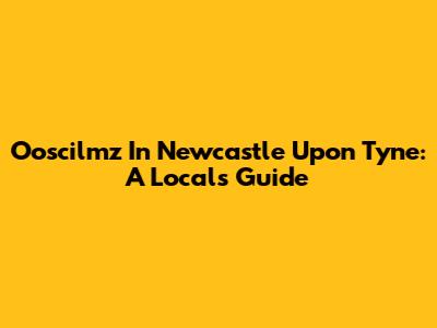 Ooscilmz In Newcastle Upon Tyne: A Local's Guide