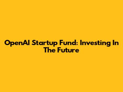 OpenAI Startup Fund: Investing In The Future