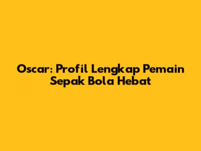 Oscar: Profil Lengkap Pemain Sepak Bola Hebat