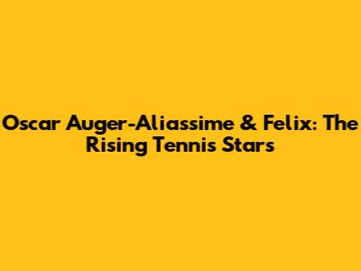 Oscar Auger-Aliassime & Felix: The Rising Tennis Stars