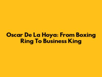 Oscar De La Hoya: From Boxing Ring To Business King