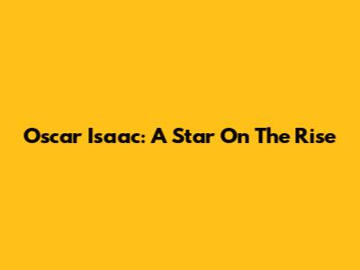 Oscar Isaac: A Star On The Rise