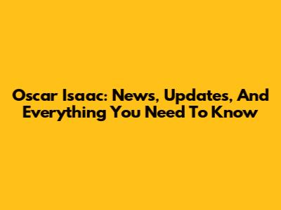 Oscar Isaac: News, Updates, And Everything You Need To Know