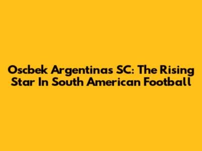 Oscbek Argentinas SC: The Rising Star In South American Football