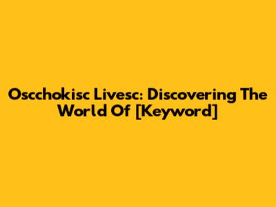 Oscchokisc Livesc: Discovering The World Of [Keyword]