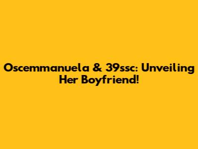 Oscemmanuela & 39ssc: Unveiling Her Boyfriend!