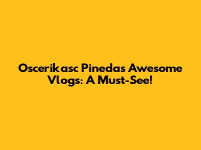 Oscerikasc Pineda's Awesome Vlogs: A Must-See!