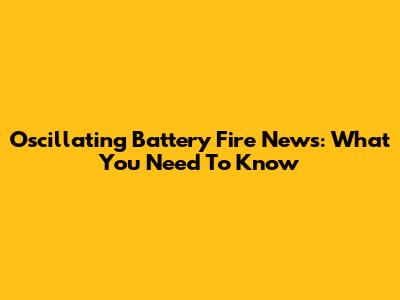 Oscillating Battery Fire News: What You Need To Know