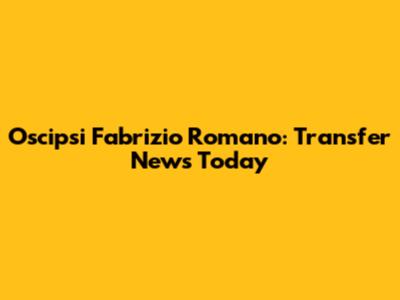 Oscipsi Fabrizio Romano: Transfer News Today