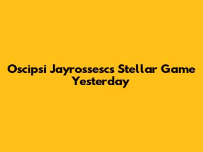 Oscipsi Jayrossesc's Stellar Game Yesterday