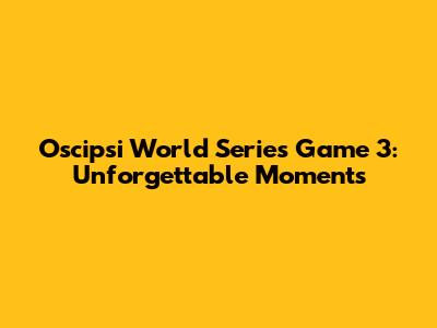 Oscipsi World Series Game 3: Unforgettable Moments