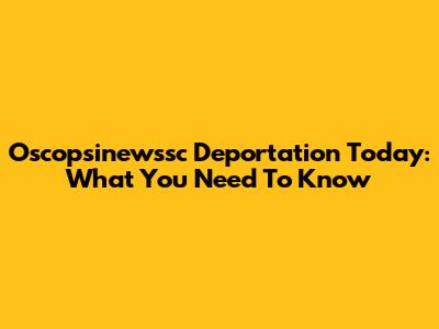 Oscopsinewssc Deportation Today: What You Need To Know