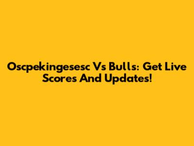 Oscpekingesesc Vs Bulls: Get Live Scores And Updates!