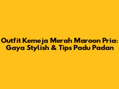 Outfit Kemeja Merah Maroon Pria: Gaya Stylish & Tips Padu Padan