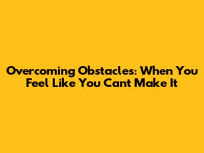 Overcoming Obstacles: When You Feel Like You Can't Make It